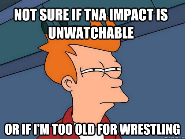 not sure if tna impact is unwatchable or if i'm too old for wrestling - not sure if tna impact is unwatchable or if i'm too old for wrestling  Futurama Fry