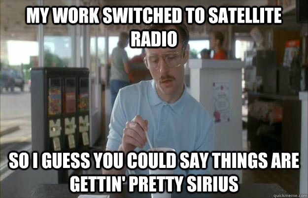 My work switched to satellite radio So I guess you could say things are gettin' pretty Sirius - My work switched to satellite radio So I guess you could say things are gettin' pretty Sirius  Gettin Pretty Serious