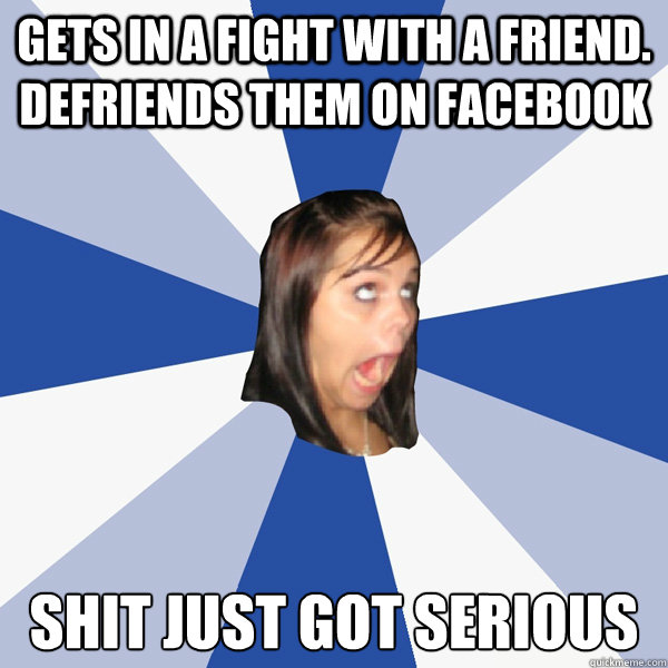Gets in a fight with a friend. Defriends them on Facebook Shit just got serious  Annoying Facebook Girl