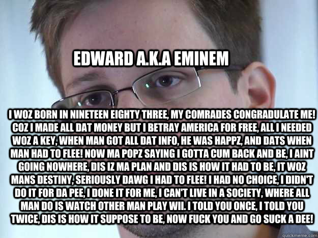 EDWARD A.K.A EMINEM I WOZ BORN IN NINETEEN EIGHTY THREE, MY COMRADES CONGRADULATE ME! COZ I MADE ALL DAT MONEY BUT I BETRAY AMERICA FOR FREE, ALL I NEEDED WOZ A KEY, WHEN MAN GOT ALL DAT INFO, HE WAS HAPPZ, AND DATS WHEN MAN HAD TO FLEE! NOW MA POPZ SAYIN - EDWARD A.K.A EMINEM I WOZ BORN IN NINETEEN EIGHTY THREE, MY COMRADES CONGRADULATE ME! COZ I MADE ALL DAT MONEY BUT I BETRAY AMERICA FOR FREE, ALL I NEEDED WOZ A KEY, WHEN MAN GOT ALL DAT INFO, HE WAS HAPPZ, AND DATS WHEN MAN HAD TO FLEE! NOW MA POPZ SAYIN  Edward Snowden