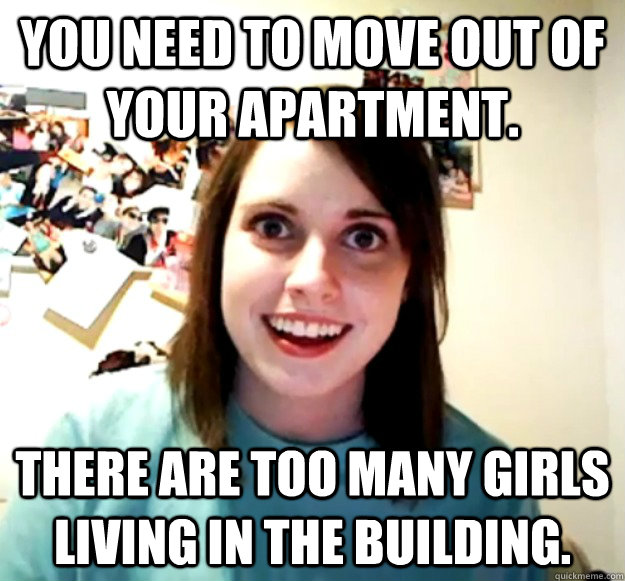 You need to move out of your apartment. There are too many girls living in the building. - You need to move out of your apartment. There are too many girls living in the building.  Overly Attached Girlfriend