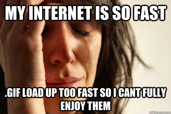 my internet is so fast .gif load up too fast so i cant fully enjoy them  First World Problems