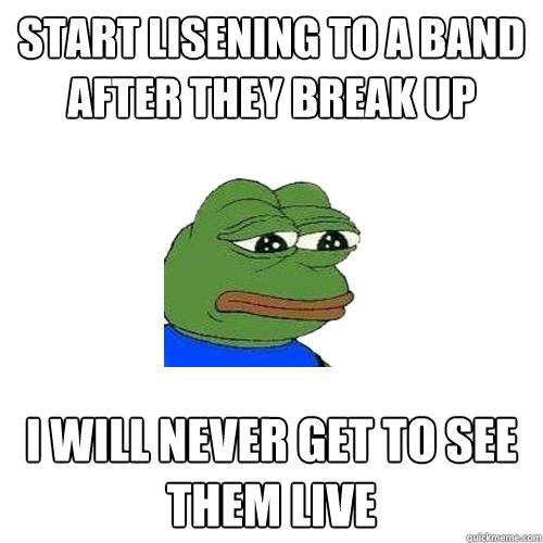 Start lisening to a band after they break up I will never get to see them live  Sad Frog