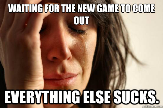 Waiting for the new game to come out Everything else sucks.  First World Problems
