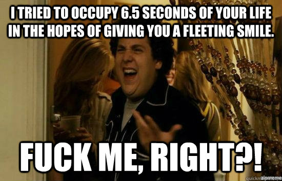 I tried to occupy 6.5 seconds of your life in the hopes of giving you a fleeting smile.  fuck me, right?!  fuckmeright