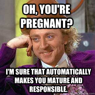 Oh, you're pregnant? I'm sure that automatically makes you mature and responsible.  Condescending Wonka