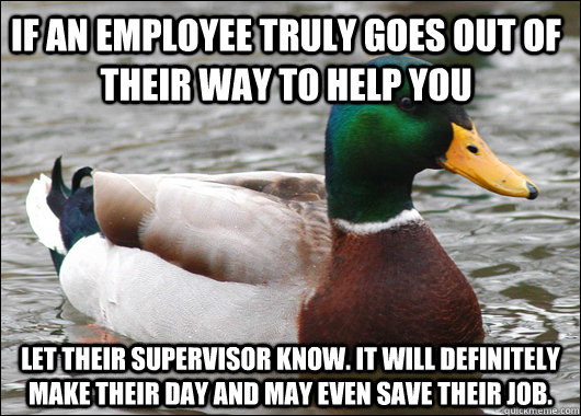 If an employee truly goes out of their way to help you Let their supervisor know. It will definitely make their day and may even save their job. - If an employee truly goes out of their way to help you Let their supervisor know. It will definitely make their day and may even save their job.  Actual Advice Mallard