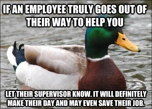 If an employee truly goes out of their way to help you Let their supervisor know. It will definitely make their day and may even save their job.  Actual Advice Mallard