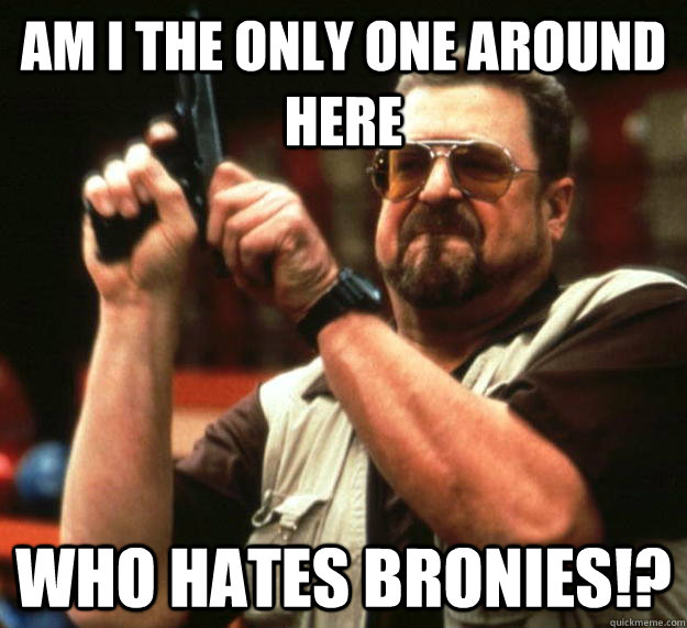 am I the only one around here who hates Bronies!?  Angry Walter