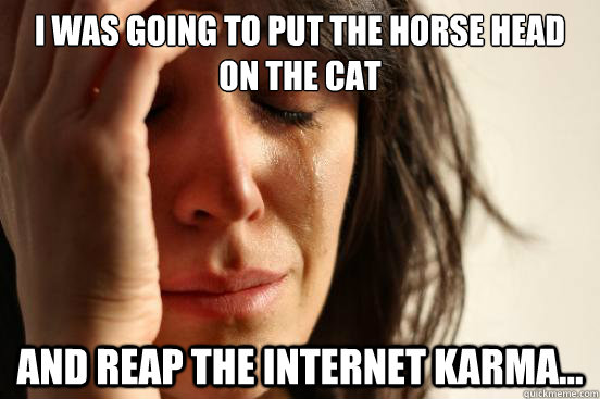 I was going to put the horse head on the cat and reap the internet karma...  First World Problems