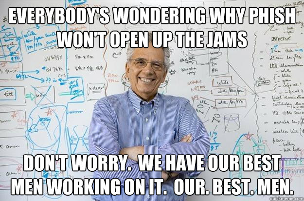 Everybody's wondering why phish won't open up the jams Don't worry.  We have our best men working on it.  Our. best. men.  Engineering Professor