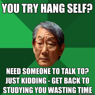you try hang self? need someone to talk to?
just kidding - get back to studying you wasting time  High Expectations Asian Father