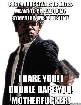 post vague status updates meant to appeal to my sympathy one more time  I dare you! I double dare you, motherfucker!  