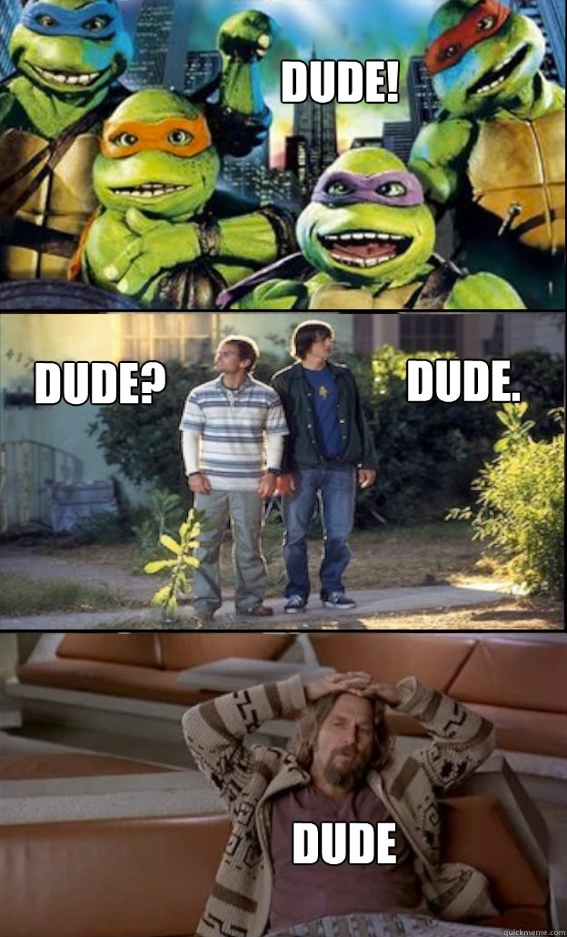            DUDE! Dude?
 
 Dude. Dude -            DUDE! Dude?
 
 Dude. Dude  D U D E!!!