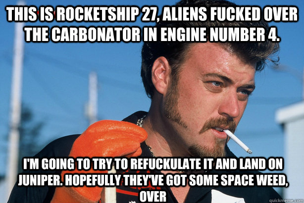 This is rocketship 27, aliens fucked over the carbonator in engine number 4.  I'm going to try to refuckulate it and land on Juniper. Hopefully they've got some space weed, over  Ricky Trailer Park Boys