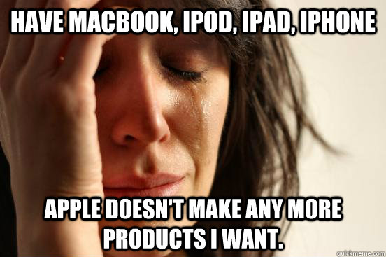 have macbook, ipod, ipad, iphone Apple doesn't make any more products i want.  First World Problems