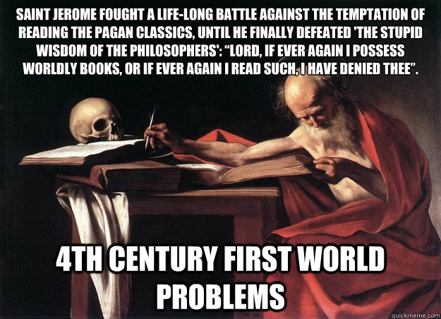 Saint Jerome fought a life-long battle against the temptation of reading the pagan classics, until he finally defeated 'the stupid wisdom of the philosophers': “Lord, if ever again I possess worldly books, or if ever again I read such, I have denied - Saint Jerome fought a life-long battle against the temptation of reading the pagan classics, until he finally defeated 'the stupid wisdom of the philosophers': “Lord, if ever again I possess worldly books, or if ever again I read such, I have denied  4th Century First World Problems