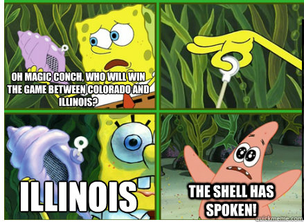 Oh Magic Conch, who will win the game between Colorado and Illinois?
 Illinois
 The SHELL HAS SPOKEN! - Oh Magic Conch, who will win the game between Colorado and Illinois?
 Illinois
 The SHELL HAS SPOKEN!  Magic Conch Shell
