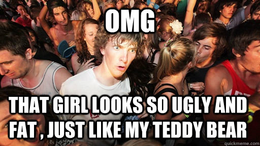 OMG  that girl looks so ugly and fat , just like my teddy bear  Sudden Clarity Clarence