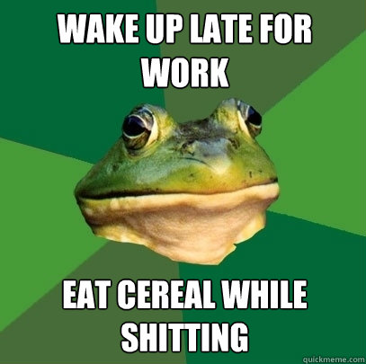 Wake up late for work Eat cereal while shitting  Foul Bachelor Frog