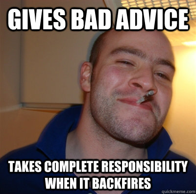 Gives bad advice takes complete responsibility when it backfires  GoodGuyGreg