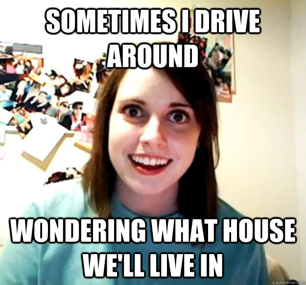 Sometimes i drive around wondering what house we'll live in  Overly Attached Girlfriend
