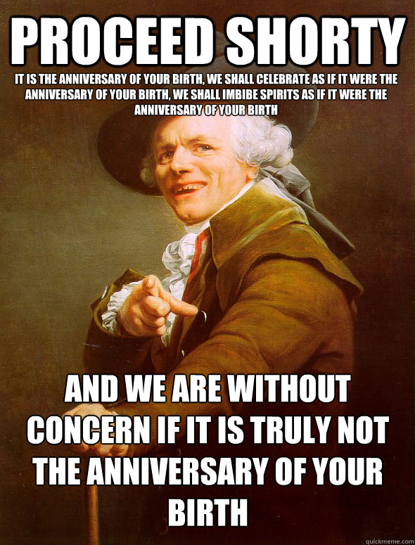 proceed shorty it is the anniversary of your birth, we shall celebrate as if it were the anniversary of your birth, we shall imbibe spirits as if it were the anniversary of your birth and we are without concern if it is truly not the anniversary of your b  Joseph Ducreux