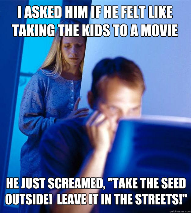 I asked him if he felt like taking the kids to a movie He just screamed, 