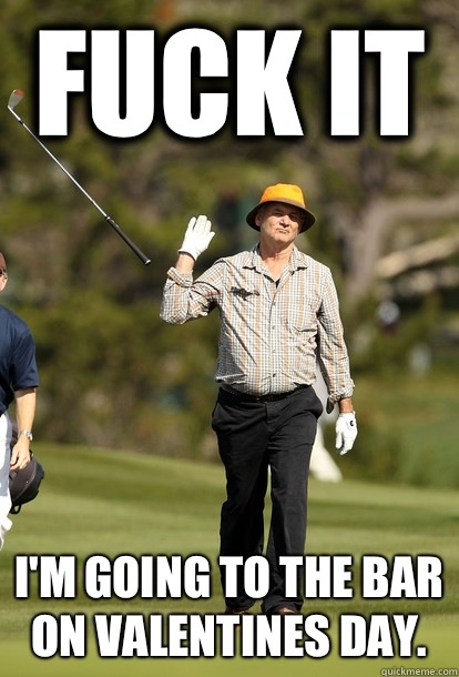 Fuck it i'm going to the bar on valentines day.  Bill Murray