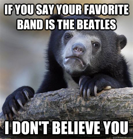 If you say your favorite band is THe beatles I don't believe you  Confession Bear