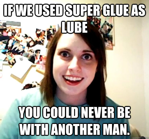 If we used super glue as lube you could never be with another man.  Overly Attached Girlfriend