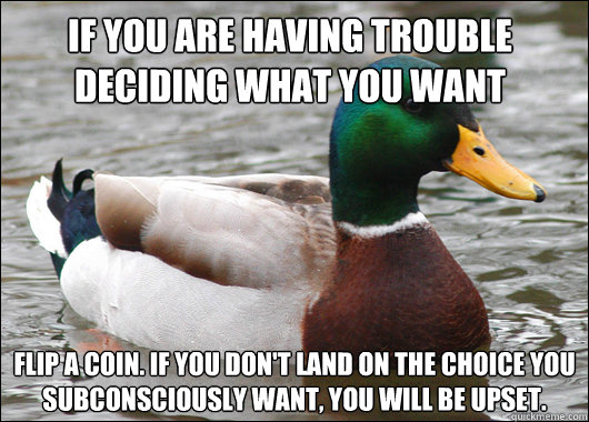 if you are having trouble deciding what you want flip a coin. if you don't land on the choice you subconsciously want, you will be upset.   Actual Advice Mallard