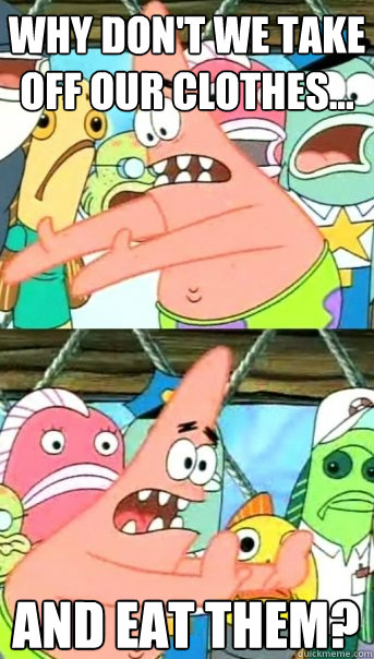 Why don't we take off our clothes... and eat them?  Push it somewhere else Patrick