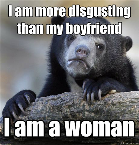 I am more disgusting than my boyfriend I am a woman  Confession Bear