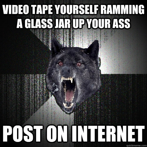 video tape yourself ramming a glass jar up your ass post on internet  Insanity Wolf