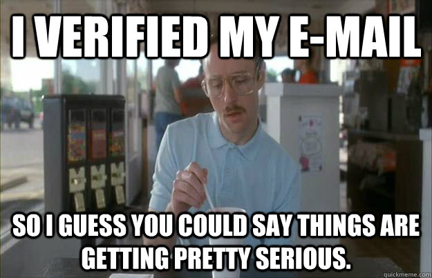 I verified my e-mail So I guess you could say things are getting pretty serious.  Gettin Pretty Serious