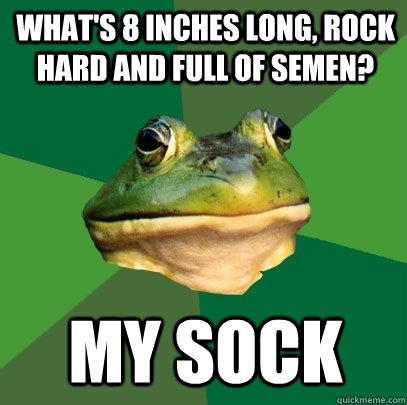 What's 8 inches long, rock hard and full of semen? my sock  Foul Bachelor Frog