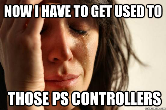 Now I have to get used to  those ps controllers  First World Problems