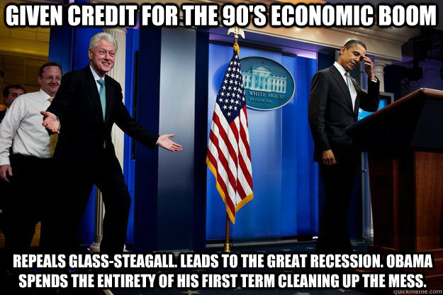 Given credit for the 90's economic boom Repeals Glass-steagall. Leads to the great recession. Obama spends the entirety of his first term cleaning up the mess.   Inappropriate Timing Bill Clinton