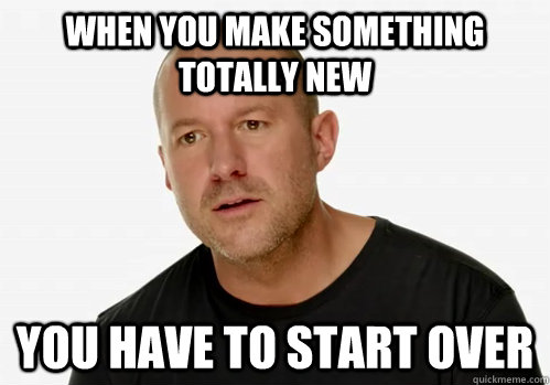 When you make something totally new You have to start over - When you make something totally new You have to start over  Redundant Jony Ive