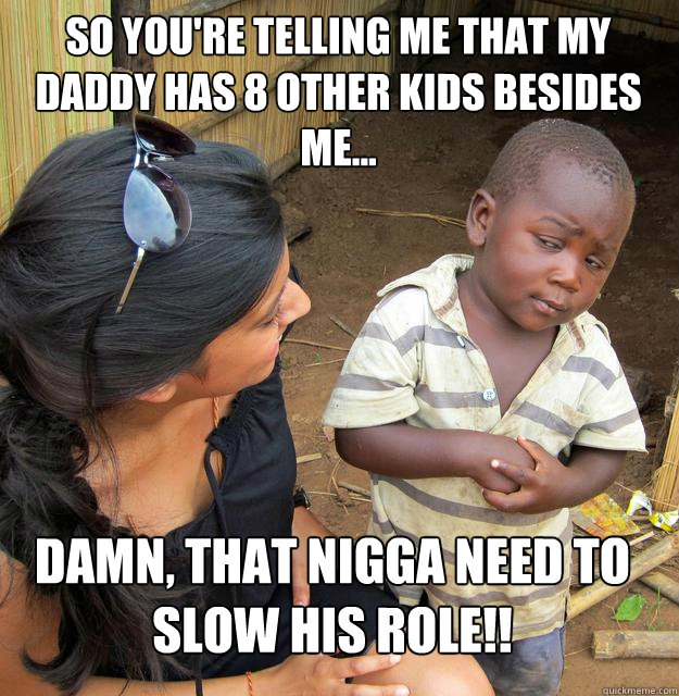 So you're telling me that my Daddy has 8 other kids besides me... dAMN, THAT NIGGA NEED TO SLOW HIS ROLE!! - So you're telling me that my Daddy has 8 other kids besides me... dAMN, THAT NIGGA NEED TO SLOW HIS ROLE!!  Skeptical Black Kid