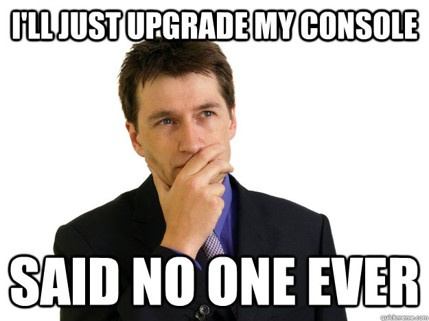 I'll just upgrade my console said no one ever - I'll just upgrade my console said no one ever  Said No One