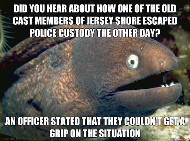 Did You hear about how one of the old cast members of jersey shore escaped police custody the other day? an officer stated that they couldn't get a grip on the situation  Bad Joke Eel