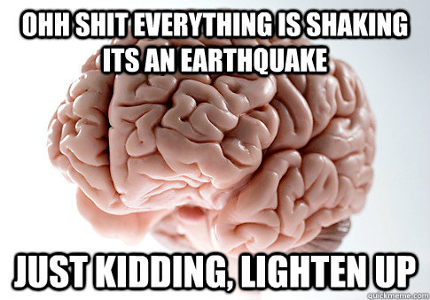 OHH SHIT EVERYTHING IS SHAKING ITS AN EARTHQUAKE Just kidding, lighten up  Scumbag Brain