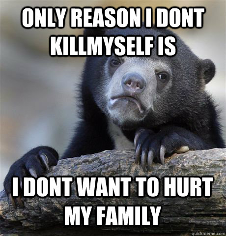 Only Reason i dont killmyself is  i dont want to hurt my family  Confession Bear