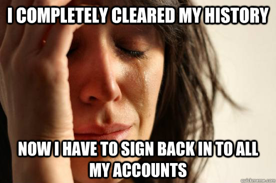 i completely cleared my history now i have to sign back in to all my accounts  First World Problems