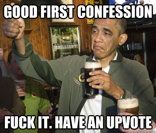 Good first confession Fuck it. Have an upvote  Approving Obama