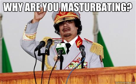 Why are you masturbating?   Insane Gaddafi