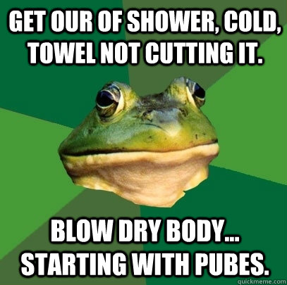 Get our of shower, cold, towel not cutting it.  Blow dry body... Starting with pubes.   Foul Bachelor Frog