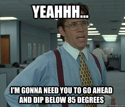 YEAHHH... I'M GONNA NEED YOU TO GO AHEAD AND DIP BELOW 85 DEGREES  Bill Lumbergh